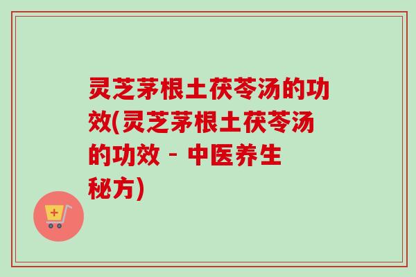 灵芝茅根土茯苓汤的功效(灵芝茅根土茯苓汤的功效 - 中医养生秘方)