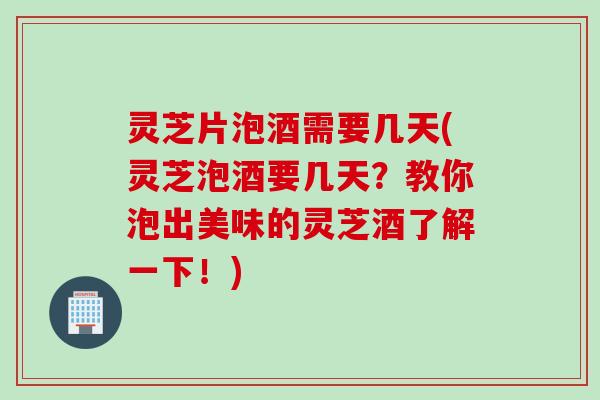 灵芝片泡酒需要几天(灵芝泡酒要几天？教你泡出美味的灵芝酒了解一下！)