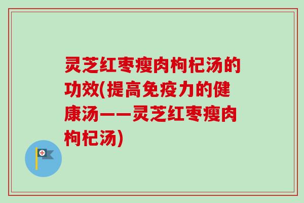 灵芝红枣瘦肉枸杞汤的功效(提高免疫力的健康汤——灵芝红枣瘦肉枸杞汤)