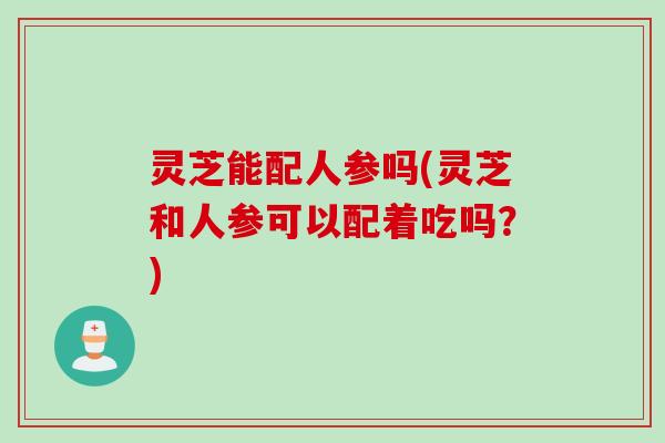 灵芝能配人参吗(灵芝和人参可以配着吃吗？)