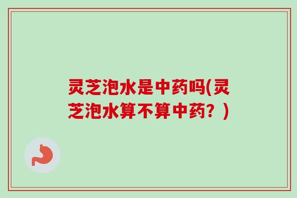 灵芝泡水是中药吗(灵芝泡水算不算中药？)
