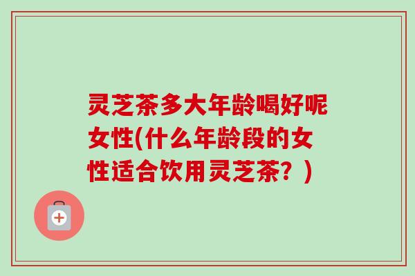 灵芝茶多大年龄喝好呢女性(什么年龄段的女性适合饮用灵芝茶？)