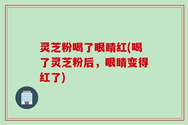 灵芝粉喝了眼睛红(喝了灵芝粉后，眼睛变得红了)