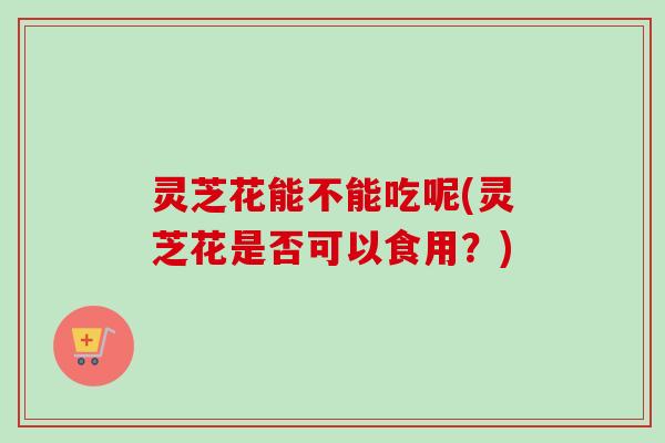 灵芝花能不能吃呢(灵芝花是否可以食用？)