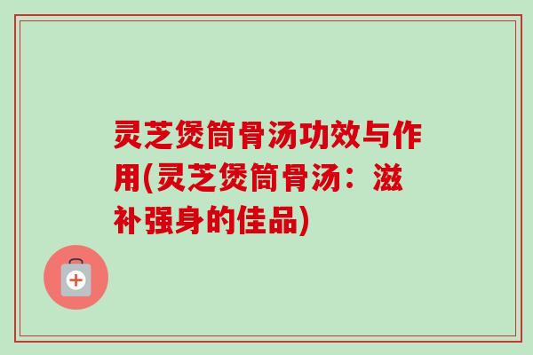 灵芝煲筒骨汤功效与作用(灵芝煲筒骨汤：滋补强身的佳品)