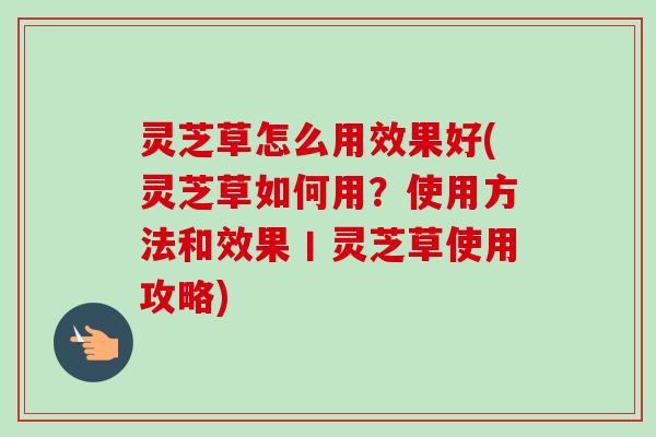灵芝草怎么用效果好(灵芝草如何用？使用方法和效果丨灵芝草使用攻略)