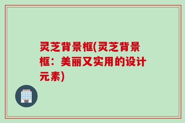 灵芝背景框(灵芝背景框：美丽又实用的设计元素)
