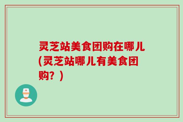 灵芝站美食团购在哪儿(灵芝站哪儿有美食团购？)