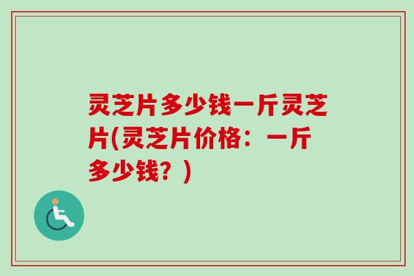 灵芝片多少钱一斤灵芝片(灵芝片价格：一斤多少钱？)