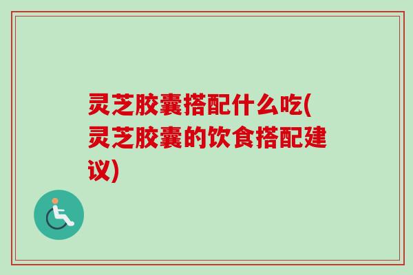 灵芝胶囊搭配什么吃(灵芝胶囊的饮食搭配建议)