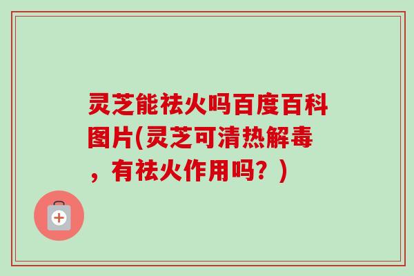 灵芝能祛火吗百度百科图片(灵芝可清热解毒，有祛火作用吗？)