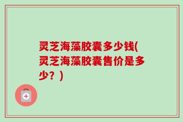 灵芝海藻胶囊多少钱(灵芝海藻胶囊售价是多少？)