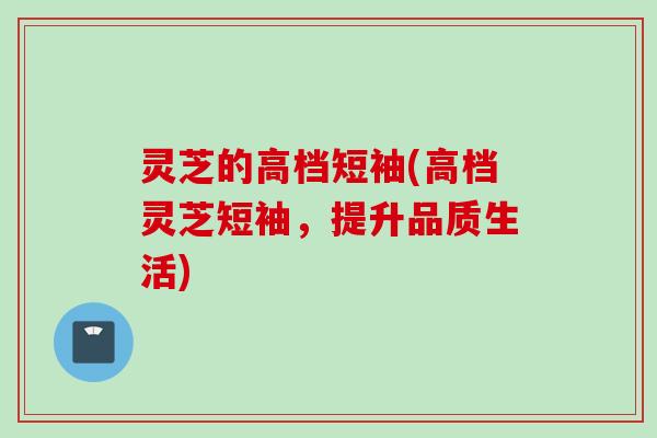 灵芝的高档短袖(高档灵芝短袖，提升品质生活)