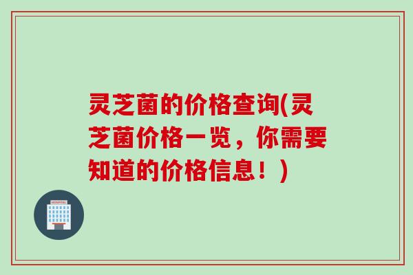 灵芝菌的价格查询(灵芝菌价格一览，你需要知道的价格信息！)