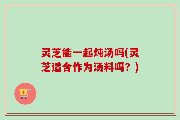 灵芝能一起炖汤吗(灵芝适合作为汤料吗？)