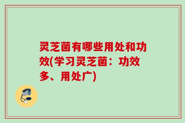 灵芝菌有哪些用处和功效(学习灵芝菌：功效多、用处广)