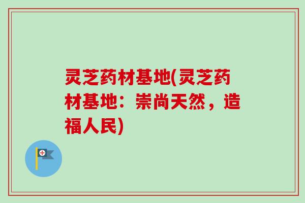 灵芝药材基地(灵芝药材基地：崇尚天然，造福人民)