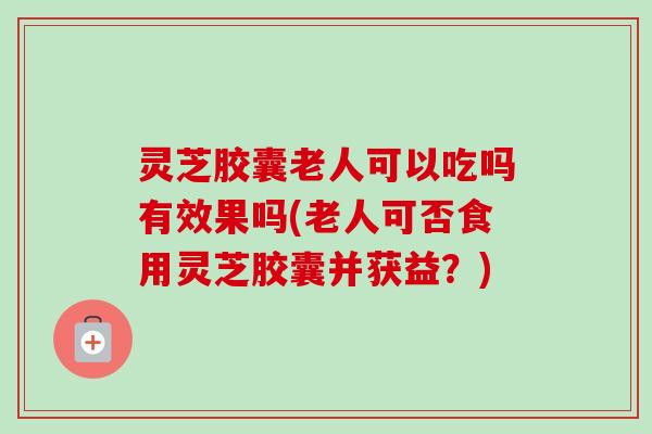 灵芝胶囊老人可以吃吗有效果吗(老人可否食用灵芝胶囊并获益？)