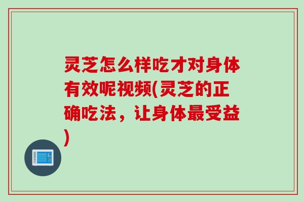 灵芝怎么样吃才对身体有效呢视频(灵芝的正确吃法，让身体最受益)