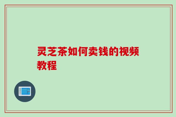 灵芝茶如何卖钱的视频教程