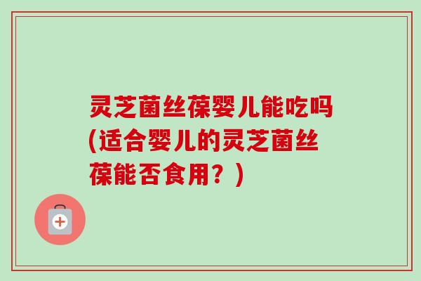 灵芝菌丝葆婴儿能吃吗(适合婴儿的灵芝菌丝葆能否食用？)