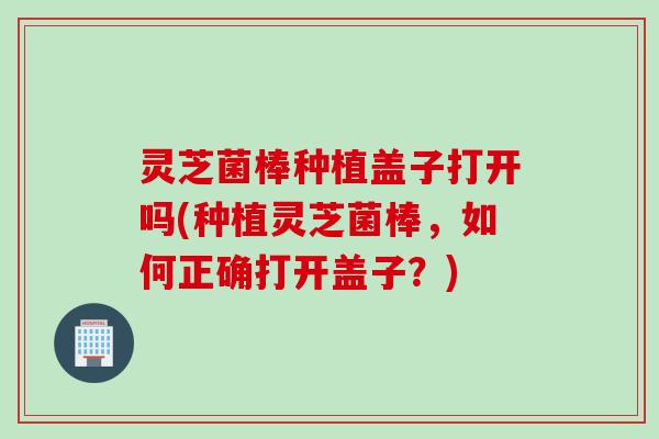 灵芝菌棒种植盖子打开吗(种植灵芝菌棒，如何正确打开盖子？)