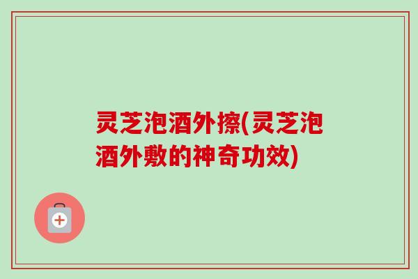灵芝泡酒外擦(灵芝泡酒外敷的神奇功效)