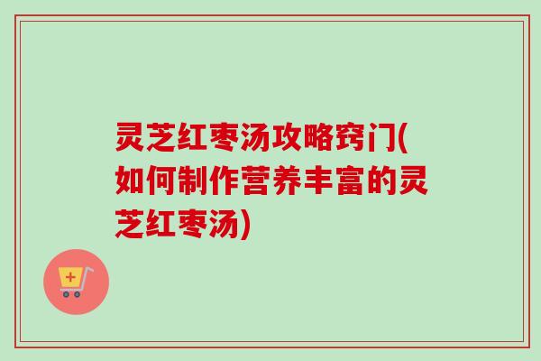 灵芝红枣汤攻略窍门(如何制作营养丰富的灵芝红枣汤)