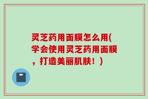 灵芝药用面膜怎么用(学会使用灵芝药用面膜，打造美丽肌肤！)