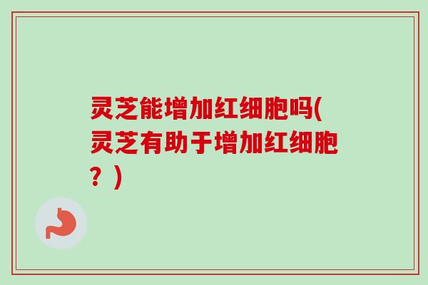 灵芝能增加红细胞吗(灵芝有助于增加红细胞？)
