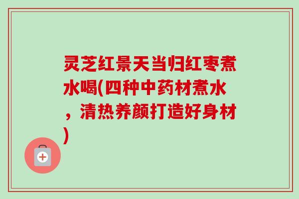 灵芝红景天当归红枣煮水喝(四种材煮水,清热养颜打造好身材) 灵芝红景天当归红枣煮水喝(四种材煮水,清热养颜打造好身材)