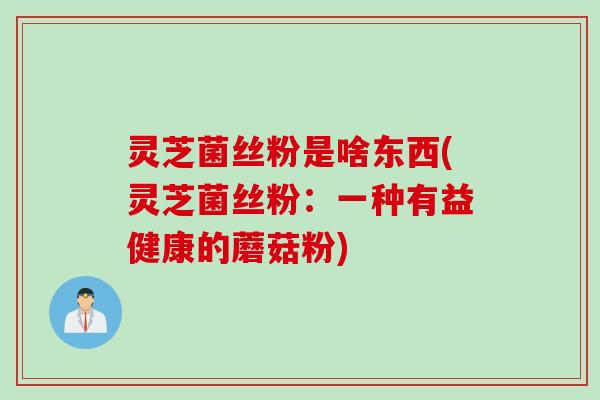 灵芝菌丝粉是啥东西(灵芝菌丝粉：一种有益健康的蘑菇粉)