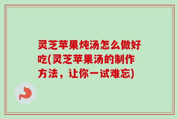 灵芝苹果炖汤怎么做好吃(灵芝苹果汤的制作方法，让你一试难忘)