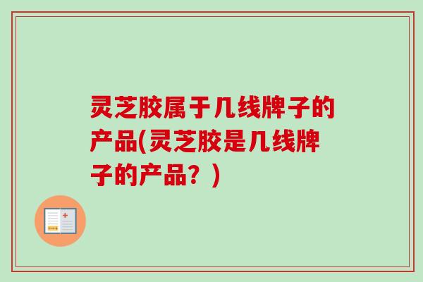 灵芝胶属于几线牌子的产品(灵芝胶是几线牌子的产品？)