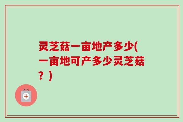 灵芝菇一亩地产多少(一亩地可产多少灵芝菇？)