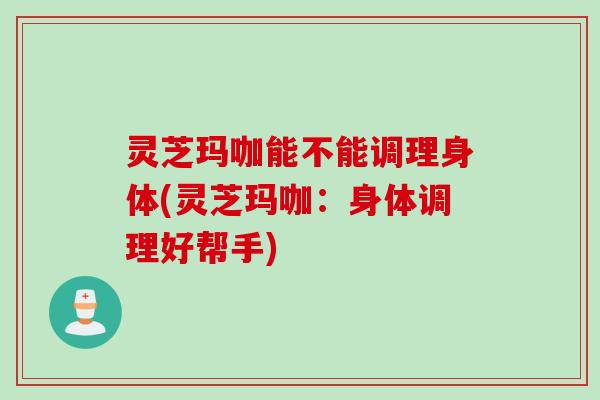 灵芝玛咖能不能调理身体(灵芝玛咖:身体调理好帮手) 灵芝玛咖能不能调理身体(灵芝玛咖:身体调理好帮手)