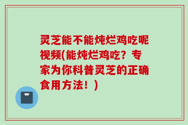 灵芝能不能炖烂鸡吃呢视频(能炖烂鸡吃？专家为你科普灵芝的正确食用方法！)