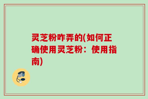 灵芝粉咋弄的(如何正确使用灵芝粉：使用指南)