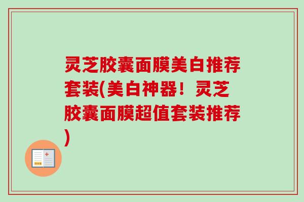 灵芝胶囊面膜美白推荐套装(美白神器！灵芝胶囊面膜超值套装推荐)