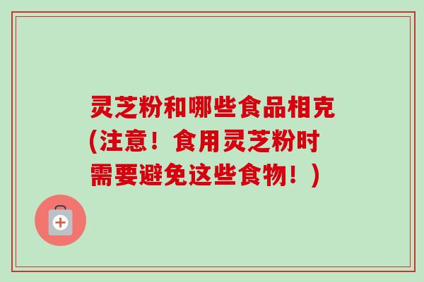 灵芝粉和哪些食品相克(注意！食用灵芝粉时需要避免这些食物！)