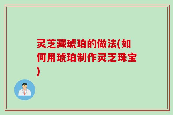 灵芝藏琥珀的做法(如何用琥珀制作灵芝珠宝)