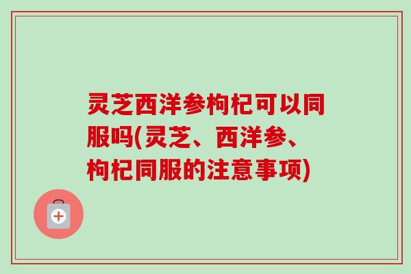 灵芝西洋参枸杞可以同服吗(灵芝、西洋参、枸杞同服的注意事项)