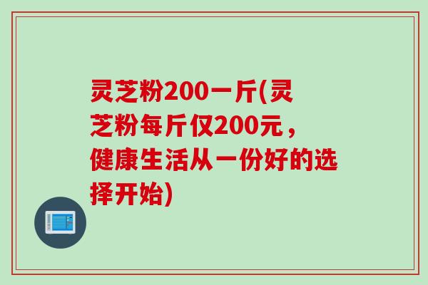 灵芝粉200一斤(灵芝粉每斤仅200元，健康生活从一份好的选择开始)