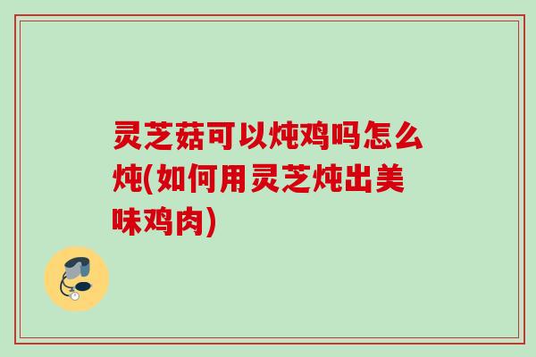 灵芝菇可以炖鸡吗怎么炖(如何用灵芝炖出美味鸡肉)
