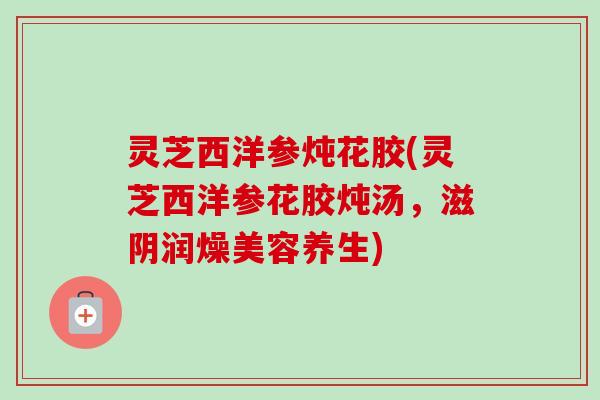 灵芝西洋参炖花胶(灵芝西洋参花胶炖汤，滋阴润燥美容养生)