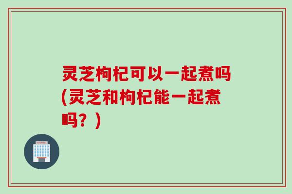 灵芝枸杞可以一起煮吗(灵芝和枸杞能一起煮吗？)