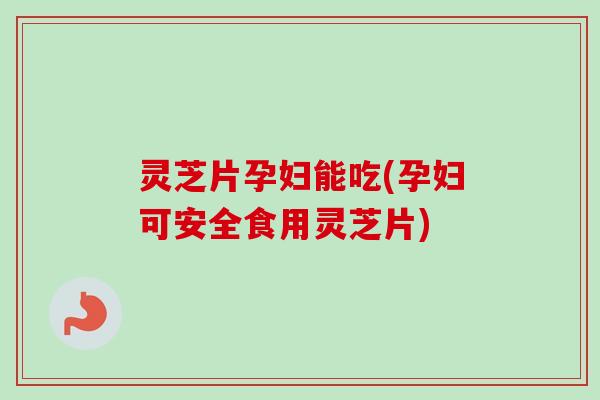 灵芝片孕妇能吃(孕妇可安全食用灵芝片)