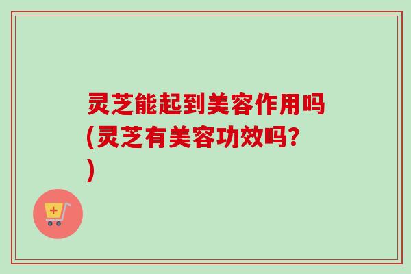 灵芝能起到美容作用吗(灵芝有美容功效吗？)