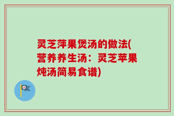 灵芝萍果煲汤的做法(营养养生汤：灵芝苹果炖汤简易食谱)
