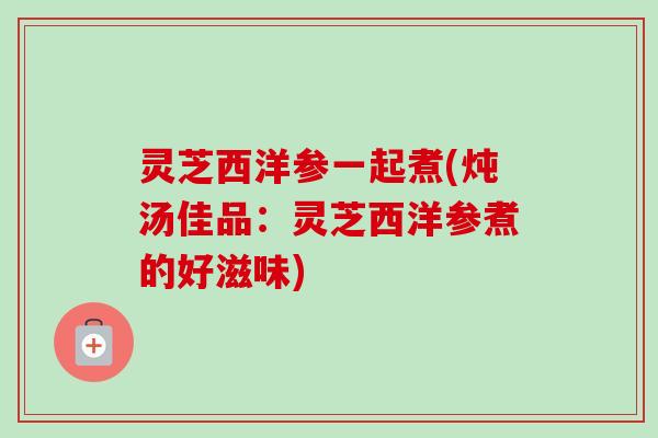灵芝西洋参一起煮(炖汤佳品：灵芝西洋参煮的好滋味)